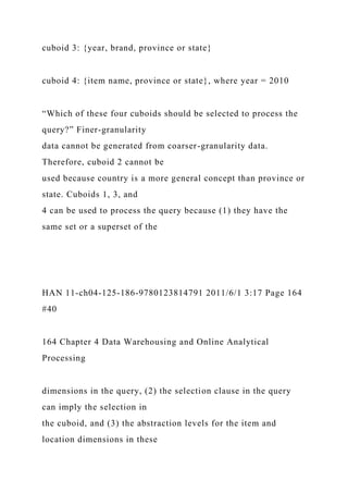 cuboid 3: {year, brand, province or state}
cuboid 4: {item name, province or state}, where year = 2010
“Which of these four cuboids should be selected to process the
query?” Finer-granularity
data cannot be generated from coarser-granularity data.
Therefore, cuboid 2 cannot be
used because country is a more general concept than province or
state. Cuboids 1, 3, and
4 can be used to process the query because (1) they have the
same set or a superset of the
HAN 11-ch04-125-186-9780123814791 2011/6/1 3:17 Page 164
#40
164 Chapter 4 Data Warehousing and Online Analytical
Processing
dimensions in the query, (2) the selection clause in the query
can imply the selection in
the cuboid, and (3) the abstraction levels for the item and
location dimensions in these
 