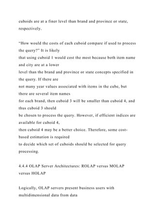 cuboids are at a finer level than brand and province or state,
respectively.
“How would the costs of each cuboid compare if used to process
the query?” It is likely
that using cuboid 1 would cost the most because both item name
and city are at a lower
level than the brand and province or state concepts specified in
the query. If there are
not many year values associated with items in the cube, but
there are several item names
for each brand, then cuboid 3 will be smaller than cuboid 4, and
thus cuboid 3 should
be chosen to process the query. However, if efficient indices are
available for cuboid 4,
then cuboid 4 may be a better choice. Therefore, some cost-
based estimation is required
to decide which set of cuboids should be selected for query
processing.
4.4.4 OLAP Server Architectures: ROLAP versus MOLAP
versus HOLAP
Logically, OLAP servers present business users with
multidimensional data from data
 