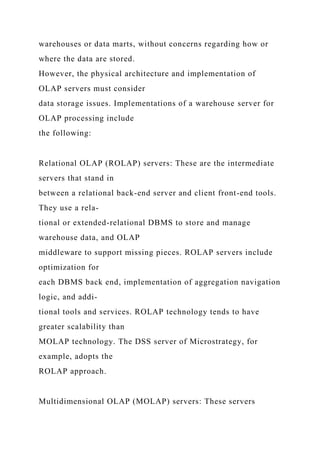 warehouses or data marts, without concerns regarding how or
where the data are stored.
However, the physical architecture and implementation of
OLAP servers must consider
data storage issues. Implementations of a warehouse server for
OLAP processing include
the following:
Relational OLAP (ROLAP) servers: These are the intermediate
servers that stand in
between a relational back-end server and client front-end tools.
They use a rela-
tional or extended-relational DBMS to store and manage
warehouse data, and OLAP
middleware to support missing pieces. ROLAP servers include
optimization for
each DBMS back end, implementation of aggregation navigation
logic, and addi-
tional tools and services. ROLAP technology tends to have
greater scalability than
MOLAP technology. The DSS server of Microstrategy, for
example, adopts the
ROLAP approach.
Multidimensional OLAP (MOLAP) servers: These servers
 