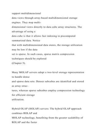 support multidimensional
data views through array-based multidimensional storage
engines. They map multi-
dimensional views directly to data cube array structures. The
advantage of using a
data cube is that it allows fast indexing to precomputed
summarized data. Notice
that with multidimensional data stores, the storage utilization
may be low if the data
set is sparse. In such cases, sparse matrix compression
techniques should be explored
(Chapter 5).
Many MOLAP servers adopt a two-level storage representation
to handle dense
and sparse data sets: Denser subcubes are identified and stored
as array struc-
tures, whereas sparse subcubes employ compression technology
for efficient storage
utilization.
Hybrid OLAP (HOLAP) servers: The hybrid OLAP approach
combines ROLAP and
MOLAP technology, benefiting from the greater scalability of
ROLAP and the faster
 
