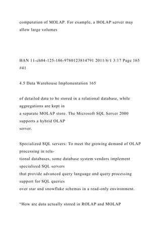 computation of MOLAP. For example, a HOLAP server may
allow large volumes
HAN 11-ch04-125-186-9780123814791 2011/6/1 3:17 Page 165
#41
4.5 Data Warehouse Implementation 165
of detailed data to be stored in a relational database, while
aggregations are kept in
a separate MOLAP store. The Microsoft SQL Server 2000
supports a hybrid OLAP
server.
Specialized SQL servers: To meet the growing demand of OLAP
processing in rela-
tional databases, some database system vendors implement
specialized SQL servers
that provide advanced query language and query processing
support for SQL queries
over star and snowflake schemas in a read-only environment.
“How are data actually stored in ROLAP and MOLAP
 