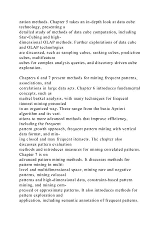 zation methods. Chapter 5 takes an in-depth look at data cube
technology, presenting a
detailed study of methods of data cube computation, including
Star-Cubing and high-
dimensional OLAP methods. Further explorations of data cube
and OLAP technologies
are discussed, such as sampling cubes, ranking cubes, prediction
cubes, multifeature
cubes for complex analysis queries, and discovery-driven cube
exploration.
Chapters 6 and 7 present methods for mining frequent patterns,
associations, and
correlations in large data sets. Chapter 6 introduces fundamental
concepts, such as
market basket analysis, with many techniques for frequent
itemset mining presented
in an organized way. These range from the basic Apriori
algorithm and its vari-
ations to more advanced methods that improve efficiency,
including the frequent
pattern growth approach, frequent pattern mining with vertical
data format, and min-
ing closed and max frequent itemsets. The chapter also
discusses pattern evaluation
methods and introduces measures for mining correlated patterns.
Chapter 7 is on
advanced pattern mining methods. It discusses methods for
pattern mining in multi-
level and multidimensional space, mining rare and negative
patterns, mining colossal
patterns and high-dimensional data, constraint-based pattern
mining, and mining com-
pressed or approximate patterns. It also introduces methods for
pattern exploration and
application, including semantic annotation of frequent patterns.
 