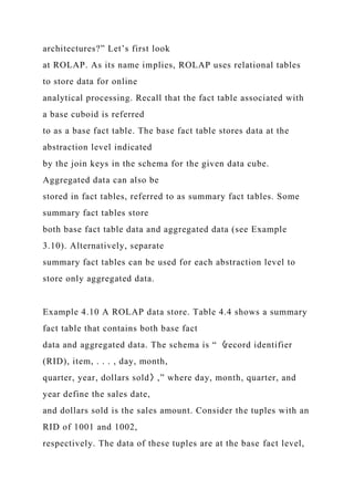 architectures?” Let’s first look
at ROLAP. As its name implies, ROLAP uses relational tables
to store data for online
analytical processing. Recall that the fact table associated with
a base cuboid is referred
to as a base fact table. The base fact table stores data at the
abstraction level indicated
by the join keys in the schema for the given data cube.
Aggregated data can also be
stored in fact tables, referred to as summary fact tables. Some
summary fact tables store
both base fact table data and aggregated data (see Example
3.10). Alternatively, separate
summary fact tables can be used for each abstraction level to
store only aggregated data.
Example 4.10 A ROLAP data store. Table 4.4 shows a summary
fact table that contains both base fact
data and aggregated data. The schema is “〈record identifier
(RID), item, . . . , day, month,
quarter, year, dollars sold〉,” where day, month, quarter, and
year define the sales date,
and dollars sold is the sales amount. Consider the tuples with an
RID of 1001 and 1002,
respectively. The data of these tuples are at the base fact level,
 