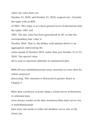 where the sales dates are
October 15, 2010, and October 23, 2010, respectively. Consider
the tuple with an RID
of 5001. This tuple is at a more general level of abstraction than
the tuples 1001 and
1002. The day value has been generalized to all, so that the
corresponding time value is
October 2010. That is, the dollars sold amount shown is an
aggregation representing the
entire month of October 2010, rather than just October 15 or 23,
2010. The special value
all is used to represent subtotals in summarized data.
MOLAP uses multidimensional array structures to store data for
online analytical
processing. This structure is discussed in greater detail in
Chapter 5.
Most data warehouse systems adopt a client-server architecture.
A relational data
store always resides at the data warehouse/data mart server site.
A multidimensional
data store can reside at either the database server site or the
client site.
 