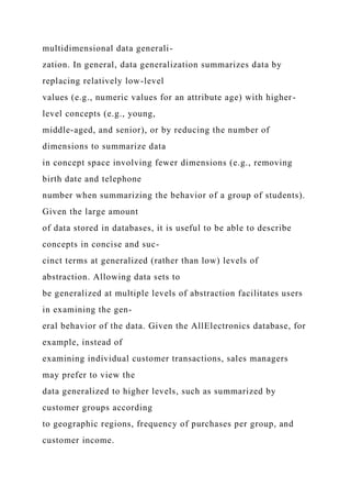 multidimensional data generali-
zation. In general, data generalization summarizes data by
replacing relatively low-level
values (e.g., numeric values for an attribute age) with higher-
level concepts (e.g., young,
middle-aged, and senior), or by reducing the number of
dimensions to summarize data
in concept space involving fewer dimensions (e.g., removing
birth date and telephone
number when summarizing the behavior of a group of students).
Given the large amount
of data stored in databases, it is useful to be able to describe
concepts in concise and suc-
cinct terms at generalized (rather than low) levels of
abstraction. Allowing data sets to
be generalized at multiple levels of abstraction facilitates users
in examining the gen-
eral behavior of the data. Given the AllElectronics database, for
example, instead of
examining individual customer transactions, sales managers
may prefer to view the
data generalized to higher levels, such as summarized by
customer groups according
to geographic regions, frequency of purchases per group, and
customer income.
 