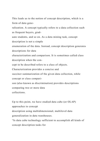 This leads us to the notion of concept description, which is a
form of data gene-
ralization. A concept typically refers to a data collection such
as frequent buyers, grad-
uate students, and so on. As a data mining task, concept
description is not a simple
enumeration of the data. Instead, concept description generates
descriptions for data
characterization and comparison. It is sometimes called class
description when the con-
cept to be described refers to a class of objects.
Characterization provides a concise and
succinct summarization of the given data collection, while
concept or class compari-
son (also known as discrimination) provides descriptions
comparing two or more data
collections.
Up to this point, we have studied data cube (or OLAP)
approaches to concept
description using multidimensional, multilevel data
generalization in data warehouses.
“Is data cube technology sufficient to accomplish all kinds of
concept description tasks for
 