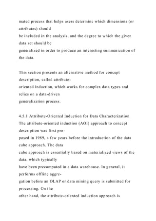 mated process that helps users determine which dimensions (or
attributes) should
be included in the analysis, and the degree to which the given
data set should be
generalized in order to produce an interesting summarization of
the data.
This section presents an alternative method for concept
description, called attribute-
oriented induction, which works for complex data types and
relies on a data-driven
generalization process.
4.5.1 Attribute-Oriented Induction for Data Characterization
The attribute-oriented induction (AOI) approach to concept
description was first pro-
posed in 1989, a few years before the introduction of the data
cube approach. The data
cube approach is essentially based on materialized views of the
data, which typically
have been precomputed in a data warehouse. In general, it
performs offline aggre-
gation before an OLAP or data mining query is submitted for
processing. On the
other hand, the attribute-oriented induction approach is
 