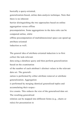 basically a query-oriented,
generalization-based, online data analysis technique. Note that
there is no inherent
barrier distinguishing the two approaches based on online
aggregation versus offline
precomputation. Some aggregations in the data cube can be
computed online, while
offline precomputation of multidimensional space can speed up
attribute-oriented
induction as well.
The general idea of attribute-oriented induction is to first
collect the task-relevant
data using a database query and then perform generalization
based on the examination
of the number of each attribute’s distinct values in the relevant
data set. The generali-
zation is performed by either attribute removal or attribute
generalization. Aggregation
is performed by merging identical generalized tuples and
accumulating their respec-
tive counts. This reduces the size of the generalized data set.
The resulting generalized
relation can be mapped into different forms (e.g., charts or
rules) for presentation to
 