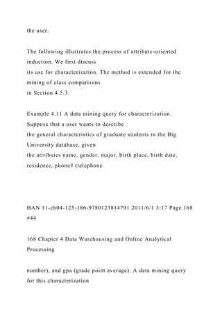 the user.
The following illustrates the process of attribute-oriented
induction. We first discuss
its use for characterization. The method is extended for the
mining of class comparisons
in Section 4.5.3.
Example 4.11 A data mining query for characterization.
Suppose that a user wants to describe
the general characteristics of graduate students in the Big
University database, given
the attributes name, gender, major, birth place, birth date,
residence, phone# (telephone
HAN 11-ch04-125-186-9780123814791 2011/6/1 3:17 Page 168
#44
168 Chapter 4 Data Warehousing and Online Analytical
Processing
number), and gpa (grade point average). A data mining query
for this characterization
 