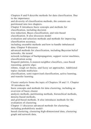 Chapters 8 and 9 describe methods for data classification. Due
to the importance
and diversity of classification methods, the contents are
partitioned into two chapters.
Chapter 8 introduces basic concepts and methods for
classification, including decision
tree induction, Bayes classification, and rule-based
classification. It also discusses model
evaluation and selection methods and methods for improving
classification accuracy,
including ensemble methods and how to handle imbalanced
data. Chapter 9 discusses
advanced methods for classification, including Bayesian belief
networks, the neural
network technique of backpropagation, support vector machines,
classification using
frequent patterns, k-nearest-neighbor classifiers, case-based
reasoning, genetic algo-
rithms, rough set theory, and fuzzy set approaches. Additional
topics include multiclass
classification, semi-supervised classification, active learning,
and transfer learning.
Cluster analysis forms the topic of Chapters 10 and 11. Chapter
10 introduces the
basic concepts and methods for data clustering, including an
overview of basic cluster
analysis methods, partitioning methods, hierarchical methods,
density-based methods,
and grid-based methods. It also introduces methods for the
evaluation of clustering.
Chapter 11 discusses advanced methods for clustering,
including probabilistic model-
based clustering, clustering high-dimensional data, clustering
graph and network data,
 