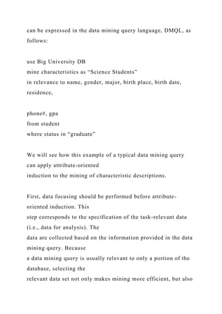 can be expressed in the data mining query language, DMQL, as
follows:
use Big University DB
mine characteristics as “Science Students”
in relevance to name, gender, major, birth place, birth date,
residence,
phone#, gpa
from student
where status in “graduate”
We will see how this example of a typical data mining query
can apply attribute-oriented
induction to the mining of characteristic descriptions.
First, data focusing should be performed before attribute-
oriented induction. This
step corresponds to the specification of the task-relevant data
(i.e., data for analysis). The
data are collected based on the information provided in the data
mining query. Because
a data mining query is usually relevant to only a portion of the
database, selecting the
relevant data set not only makes mining more efficient, but also
 