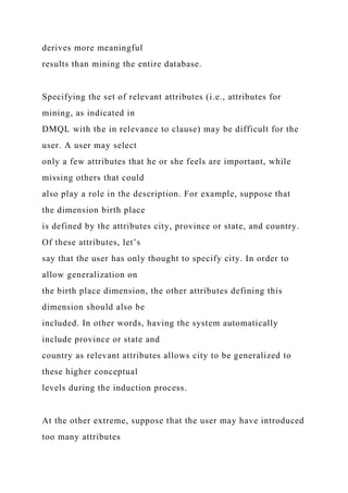 derives more meaningful
results than mining the entire database.
Specifying the set of relevant attributes (i.e., attributes for
mining, as indicated in
DMQL with the in relevance to clause) may be difficult for the
user. A user may select
only a few attributes that he or she feels are important, while
missing others that could
also play a role in the description. For example, suppose that
the dimension birth place
is defined by the attributes city, province or state, and country.
Of these attributes, let’s
say that the user has only thought to specify city. In order to
allow generalization on
the birth place dimension, the other attributes defining this
dimension should also be
included. In other words, having the system automatically
include province or state and
country as relevant attributes allows city to be generalized to
these higher conceptual
levels during the induction process.
At the other extreme, suppose that the user may have introduced
too many attributes
 