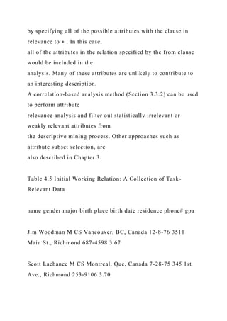 by specifying all of the possible attributes with the clause in
relevance to ∗ . In this case,
all of the attributes in the relation specified by the from clause
would be included in the
analysis. Many of these attributes are unlikely to contribute to
an interesting description.
A correlation-based analysis method (Section 3.3.2) can be used
to perform attribute
relevance analysis and filter out statistically irrelevant or
weakly relevant attributes from
the descriptive mining process. Other approaches such as
attribute subset selection, are
also described in Chapter 3.
Table 4.5 Initial Working Relation: A Collection of Task-
Relevant Data
name gender major birth place birth date residence phone# gpa
Jim Woodman M CS Vancouver, BC, Canada 12-8-76 3511
Main St., Richmond 687-4598 3.67
Scott Lachance M CS Montreal, Que, Canada 7-28-75 345 1st
Ave., Richmond 253-9106 3.70
 