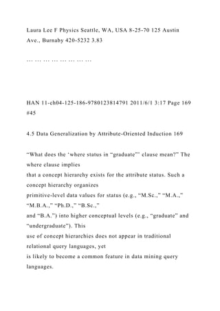 Laura Lee F Physics Seattle, WA, USA 8-25-70 125 Austin
Ave., Burnaby 420-5232 3.83
··· ··· ··· ··· ··· ··· ··· ···
HAN 11-ch04-125-186-9780123814791 2011/6/1 3:17 Page 169
#45
4.5 Data Generalization by Attribute-Oriented Induction 169
“What does the ‘where status in “graduate”’ clause mean?” The
where clause implies
that a concept hierarchy exists for the attribute status. Such a
concept hierarchy organizes
primitive-level data values for status (e.g., “M.Sc.,” “M.A.,”
“M.B.A.,” “Ph.D.,” “B.Sc.,”
and “B.A.”) into higher conceptual levels (e.g., “graduate” and
“undergraduate”). This
use of concept hierarchies does not appear in traditional
relational query languages, yet
is likely to become a common feature in data mining query
languages.
 