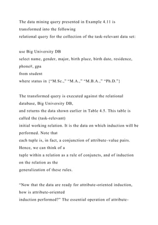The data mining query presented in Example 4.11 is
transformed into the following
relational query for the collection of the task-relevant data set:
use Big University DB
select name, gender, major, birth place, birth date, residence,
phone#, gpa
from student
where status in {“M.Sc.,” “M.A.,” “M.B.A.,” “Ph.D.”}
The transformed query is executed against the relational
database, Big University DB,
and returns the data shown earlier in Table 4.5. This table is
called the (task-relevant)
initial working relation. It is the data on which induction will be
performed. Note that
each tuple is, in fact, a conjunction of attribute–value pairs.
Hence, we can think of a
tuple within a relation as a rule of conjuncts, and of induction
on the relation as the
generalization of these rules.
“Now that the data are ready for attribute-oriented induction,
how is attribute-oriented
induction performed?” The essential operation of attribute-
 