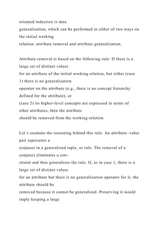 oriented induction is data
generalization, which can be performed in either of two ways on
the initial working
relation: attribute removal and attribute generalization.
Attribute removal is based on the following rule: If there is a
large set of distinct values
for an attribute of the initial working relation, but either (case
1) there is no generalization
operator on the attribute (e.g., there is no concept hierarchy
defined for the attribute), or
(case 2) its higher-level concepts are expressed in terms of
other attributes, then the attribute
should be removed from the working relation.
Let’s examine the reasoning behind this rule. An attribute–value
pair represents a
conjunct in a generalized tuple, or rule. The removal of a
conjunct eliminates a con-
straint and thus generalizes the rule. If, as in case 1, there is a
large set of distinct values
for an attribute but there is no generalization operator for it, the
attribute should be
removed because it cannot be generalized. Preserving it would
imply keeping a large
 