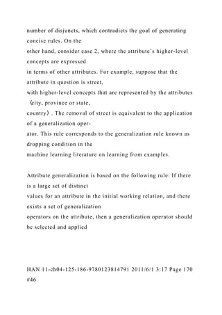 number of disjuncts, which contradicts the goal of generating
concise rules. On the
other hand, consider case 2, where the attribute’s higher-level
concepts are expressed
in terms of other attributes. For example, suppose that the
attribute in question is street,
with higher-level concepts that are represented by the attributes
〈city, province or state,
country〉. The removal of street is equivalent to the application
of a generalization oper-
ator. This rule corresponds to the generalization rule known as
dropping condition in the
machine learning literature on learning from examples.
Attribute generalization is based on the following rule: If there
is a large set of distinct
values for an attribute in the initial working relation, and there
exists a set of generalization
operators on the attribute, then a generalization operator should
be selected and applied
HAN 11-ch04-125-186-9780123814791 2011/6/1 3:17 Page 170
#46
 
