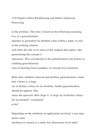 170 Chapter 4 Data Warehousing and Online Analytical
Processing
to the attribute. This rule is based on the following reasoning.
Use of a generalization
operator to generalize an attribute value within a tuple, or rule,
in the working relation
will make the rule cover more of the original data tuples, thus
generalizing the concept it
represents. This corresponds to the generalization rule known as
climbing generalization
trees in learning from examples, or concept tree ascension.
Both rules–attribute removal and attribute generalization–claim
that if there is a large
set of distinct values for an attribute, further generalization
should be applied. This
raises the question: How large is “a large set of distinct values
for an attribute” considered
to be?
Depending on the attributes or application involved, a user may
prefer some
attributes to remain at a rather low abstraction level while
 