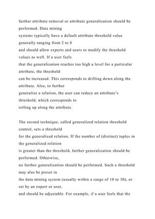 further attribute removal or attribute generalization should be
performed. Data mining
systems typically have a default attribute threshold value
generally ranging from 2 to 8
and should allow experts and users to modify the threshold
values as well. If a user feels
that the generalization reaches too high a level for a particular
attribute, the threshold
can be increased. This corresponds to drilling down along the
attribute. Also, to further
generalize a relation, the user can reduce an attribute’s
threshold, which corresponds to
rolling up along the attribute.
The second technique, called generalized relation threshold
control, sets a threshold
for the generalized relation. If the number of (distinct) tuples in
the generalized relation
is greater than the threshold, further generalization should be
performed. Otherwise,
no further generalization should be performed. Such a threshold
may also be preset in
the data mining system (usually within a range of 10 to 30), or
set by an expert or user,
and should be adjustable. For example, if a user feels that the
 