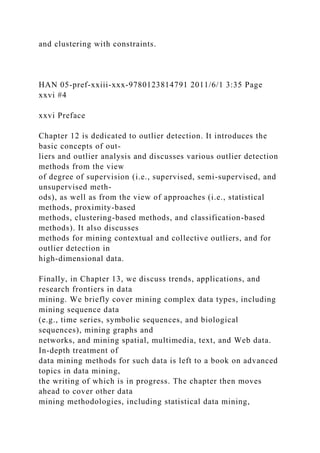 and clustering with constraints.
HAN 05-pref-xxiii-xxx-9780123814791 2011/6/1 3:35 Page
xxvi #4
xxvi Preface
Chapter 12 is dedicated to outlier detection. It introduces the
basic concepts of out-
liers and outlier analysis and discusses various outlier detection
methods from the view
of degree of supervision (i.e., supervised, semi-supervised, and
unsupervised meth-
ods), as well as from the view of approaches (i.e., statistical
methods, proximity-based
methods, clustering-based methods, and classification-based
methods). It also discusses
methods for mining contextual and collective outliers, and for
outlier detection in
high-dimensional data.
Finally, in Chapter 13, we discuss trends, applications, and
research frontiers in data
mining. We briefly cover mining complex data types, including
mining sequence data
(e.g., time series, symbolic sequences, and biological
sequences), mining graphs and
networks, and mining spatial, multimedia, text, and Web data.
In-depth treatment of
data mining methods for such data is left to a book on advanced
topics in data mining,
the writing of which is in progress. The chapter then moves
ahead to cover other data
mining methodologies, including statistical data mining,
 