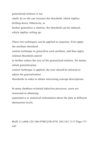 generalized relation is too
small, he or she can increase the threshold, which implies
drilling down. Otherwise, to
further generalize a relation, the threshold can be reduced,
which implies rolling up.
These two techniques can be applied in sequence: First apply
the attribute threshold
control technique to generalize each attribute, and then apply
relation threshold control
to further reduce the size of the generalized relation. No matter
which generalization
control technique is applied, the user should be allowed to
adjust the generalization
thresholds in order to obtain interesting concept descriptions.
In many database-oriented induction processes, users are
interested in obtaining
quantitative or statistical information about the data at different
abstraction levels.
HAN 11-ch04-125-186-9780123814791 2011/6/1 3:17 Page 171
#47
 