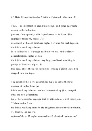 4.5 Data Generalization by Attribute-Oriented Induction 171
Thus, it is important to accumulate count and other aggregate
values in the induction
process. Conceptually, this is performed as follows. The
aggregate function, count(), is
associated with each database tuple. Its value for each tuple in
the initial working relation
is initialized to 1. Through attribute removal and attribute
generalization, tuples within
the initial working relation may be generalized, resulting in
groups of identical tuples. In
this case, all of the identical tuples forming a group should be
merged into one tuple.
The count of this new, generalized tuple is set to the total
number of tuples from the
initial working relation that are represented by (i.e., merged
into) the new generalized
tuple. For example, suppose that by attribute-oriented induction,
52 data tuples from
the initial working relation are all generalized to the same tuple,
T . That is, the generali-
zation of these 52 tuples resulted in 52 identical instances of
 