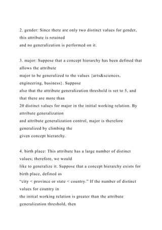2. gender: Since there are only two distinct values for gender,
this attribute is retained
and no generalization is performed on it.
3. major: Suppose that a concept hierarchy has been defined that
allows the attribute
major to be generalized to the values {arts&sciences,
engineering, business}. Suppose
also that the attribute generalization threshold is set to 5, and
that there are more than
20 distinct values for major in the initial working relation. By
attribute generalization
and attribute generalization control, major is therefore
generalized by climbing the
given concept hierarchy.
4. birth place: This attribute has a large number of distinct
values; therefore, we would
like to generalize it. Suppose that a concept hierarchy exists for
birth place, defined as
“city < province or state < country.” If the number of distinct
values for country in
the initial working relation is greater than the attribute
generalization threshold, then
 