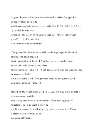 8. gpa: Suppose that a concept hierarchy exists for gpa that
groups values for grade
point average into numeric intervals like {3.75–4.0, 3.5–3.75, . .
.}, which in turn are
grouped into descriptive values such as {“excellent”, “very
good”, . . .}. The attribute
can therefore be generalized.
The generalization process will result in groups of identical
tuples. For example, the
first two tuples of Table 4.5 both generalize to the same
identical tuple (namely, the first
tuple shown in Table 4.6). Such identical tuples are then merged
into one, with their
counts accumulated. This process leads to the generalized
relation shown in Table 4.6.
Based on the vocabulary used in OLAP, we may view count( )
as a measure, and the
remaining attributes as dimensions. Note that aggregate
functions, such as sum( ), may be
applied to numeric attributes (e.g., salary and sales). These
attributes are referred to as
measure attributes.
 