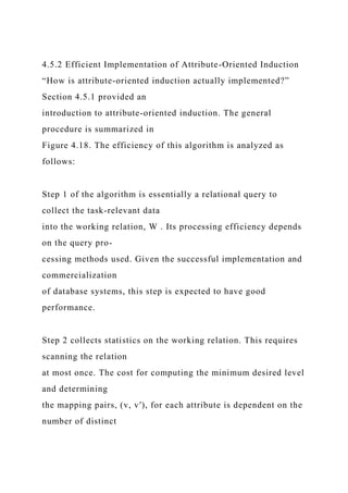 4.5.2 Efficient Implementation of Attribute-Oriented Induction
“How is attribute-oriented induction actually implemented?”
Section 4.5.1 provided an
introduction to attribute-oriented induction. The general
procedure is summarized in
Figure 4.18. The efficiency of this algorithm is analyzed as
follows:
Step 1 of the algorithm is essentially a relational query to
collect the task-relevant data
into the working relation, W . Its processing efficiency depends
on the query pro-
cessing methods used. Given the successful implementation and
commercialization
of database systems, this step is expected to have good
performance.
Step 2 collects statistics on the working relation. This requires
scanning the relation
at most once. The cost for computing the minimum desired level
and determining
the mapping pairs, (v, v′), for each attribute is dependent on the
number of distinct
 