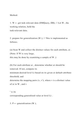 Method:
1. W ← get task relevant data (DMQuery, DB); // Let W , the
working relation, hold the
task-relevant data.
2. prepare for generalization (W ); // This is implemented as
follows.
(a) Scan W and collect the distinct values for each attribute, ai .
(Note: If W is very large,
this may be done by examining a sample of W .)
(b) For each attribute ai , determine whether ai should be
removed. If not, compute its
minimum desired level Li based on its given or default attribute
threshold, and
determine the mapping pairs (v, v′), where v is a distinct value
of ai in W , and v
′ is its
corresponding generalized value at level Li .
3. P ← generalization (W ),
 