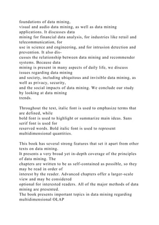foundations of data mining,
visual and audio data mining, as well as data mining
applications. It discusses data
mining for financial data analysis, for industries like retail and
telecommunication, for
use in science and engineering, and for intrusion detection and
prevention. It also dis-
cusses the relationship between data mining and recommender
systems. Because data
mining is present in many aspects of daily life, we discuss
issues regarding data mining
and society, including ubiquitous and invisible data mining, as
well as privacy, security,
and the social impacts of data mining. We conclude our study
by looking at data mining
trends.
Throughout the text, italic font is used to emphasize terms that
are defined, while
bold font is used to highlight or summarize main ideas. Sans
serif font is used for
reserved words. Bold italic font is used to represent
multidimensional quantities.
This book has several strong features that set it apart from other
texts on data mining.
It presents a very broad yet in-depth coverage of the principles
of data mining. The
chapters are written to be as self-contained as possible, so they
may be read in order of
interest by the reader. Advanced chapters offer a larger-scale
view and may be considered
optional for interested readers. All of the major methods of data
mining are presented.
The book presents important topics in data mining regarding
multidimensional OLAP
 
