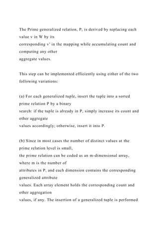 The Prime generalized relation, P, is derived by replacing each
value v in W by its
corresponding v′ in the mapping while accumulating count and
computing any other
aggregate values.
This step can be implemented efficiently using either of the two
following variations:
(a) For each generalized tuple, insert the tuple into a sorted
prime relation P by a binary
search: if the tuple is already in P, simply increase its count and
other aggregate
values accordingly; otherwise, insert it into P.
(b) Since in most cases the number of distinct values at the
prime relation level is small,
the prime relation can be coded as an m-dimensional array,
where m is the number of
attributes in P, and each dimension contains the corresponding
generalized attribute
values. Each array element holds the corresponding count and
other aggregation
values, if any. The insertion of a generalized tuple is performed
 