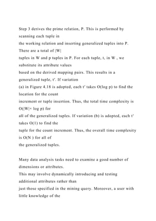 Step 3 derives the prime relation, P. This is performed by
scanning each tuple in
the working relation and inserting generalized tuples into P.
There are a total of |W|
tuples in W and p tuples in P. For each tuple, t, in W , we
substitute its attribute values
based on the derived mapping pairs. This results in a
generalized tuple, t′. If variation
(a) in Figure 4.18 is adopted, each t′ takes O(log p) to find the
location for the count
increment or tuple insertion. Thus, the total time complexity is
O(|W|× log p) for
all of the generalized tuples. If variation (b) is adopted, each t′
takes O(1) to find the
tuple for the count increment. Thus, the overall time complexity
is O(N ) for all of
the generalized tuples.
Many data analysis tasks need to examine a good number of
dimensions or attributes.
This may involve dynamically introducing and testing
additional attributes rather than
just those specified in the mining query. Moreover, a user with
little knowledge of the
 