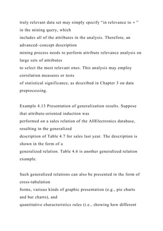 truly relevant data set may simply specify “in relevance to ∗ ”
in the mining query, which
includes all of the attributes in the analysis. Therefore, an
advanced–concept description
mining process needs to perform attribute relevance analysis on
large sets of attributes
to select the most relevant ones. This analysis may employ
correlation measures or tests
of statistical significance, as described in Chapter 3 on data
preprocessing.
Example 4.13 Presentation of generalization results. Suppose
that attribute-oriented induction was
performed on a sales relation of the AllElectronics database,
resulting in the generalized
description of Table 4.7 for sales last year. The description is
shown in the form of a
generalized relation. Table 4.6 is another generalized relation
example.
Such generalized relations can also be presented in the form of
cross-tabulation
forms, various kinds of graphic presentation (e.g., pie charts
and bar charts), and
quantitative characteristics rules (i.e., showing how different
 