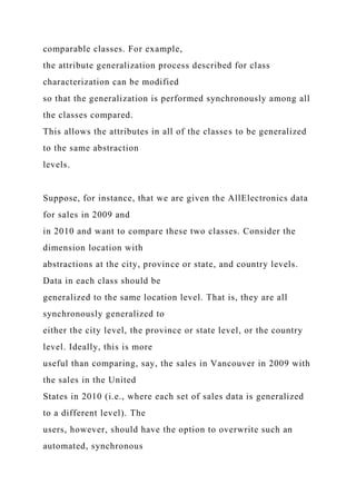 comparable classes. For example,
the attribute generalization process described for class
characterization can be modified
so that the generalization is performed synchronously among all
the classes compared.
This allows the attributes in all of the classes to be generalized
to the same abstraction
levels.
Suppose, for instance, that we are given the AllElectronics data
for sales in 2009 and
in 2010 and want to compare these two classes. Consider the
dimension location with
abstractions at the city, province or state, and country levels.
Data in each class should be
generalized to the same location level. That is, they are all
synchronously generalized to
either the city level, the province or state level, or the country
level. Ideally, this is more
useful than comparing, say, the sales in Vancouver in 2009 with
the sales in the United
States in 2010 (i.e., where each set of sales data is generalized
to a different level). The
users, however, should have the option to overwrite such an
automated, synchronous
 