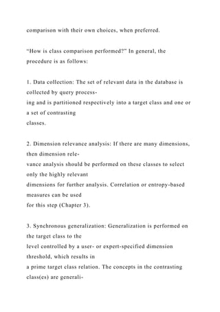 comparison with their own choices, when preferred.
“How is class comparison performed?” In general, the
procedure is as follows:
1. Data collection: The set of relevant data in the database is
collected by query process-
ing and is partitioned respectively into a target class and one or
a set of contrasting
classes.
2. Dimension relevance analysis: If there are many dimensions,
then dimension rele-
vance analysis should be performed on these classes to select
only the highly relevant
dimensions for further analysis. Correlation or entropy-based
measures can be used
for this step (Chapter 3).
3. Synchronous generalization: Generalization is performed on
the target class to the
level controlled by a user- or expert-specified dimension
threshold, which results in
a prime target class relation. The concepts in the contrasting
class(es) are generali-
 