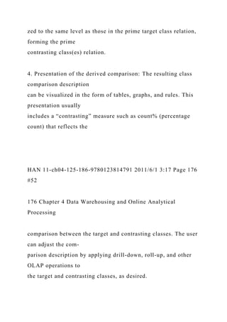 zed to the same level as those in the prime target class relation,
forming the prime
contrasting class(es) relation.
4. Presentation of the derived comparison: The resulting class
comparison description
can be visualized in the form of tables, graphs, and rules. This
presentation usually
includes a “contrasting” measure such as count% (percentage
count) that reflects the
HAN 11-ch04-125-186-9780123814791 2011/6/1 3:17 Page 176
#52
176 Chapter 4 Data Warehousing and Online Analytical
Processing
comparison between the target and contrasting classes. The user
can adjust the com-
parison description by applying drill-down, roll-up, and other
OLAP operations to
the target and contrasting classes, as desired.
 