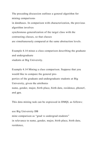 The preceding discussion outlines a general algorithm for
mining comparisons
in databases. In comparison with characterization, the previous
algorithm involves
synchronous generalization of the target class with the
contrasting classes, so that classes
are simultaneously compared at the same abstraction levels.
Example 4.14 mines a class comparison describing the graduate
and undergraduate
students at Big University.
Example 4.14 Mining a class comparison. Suppose that you
would like to compare the general pro-
perties of the graduate and undergraduate students at Big
University, given the attributes
name, gender, major, birth place, birth date, residence, phone#,
and gpa.
This data mining task can be expressed in DMQL as follows:
use Big University DB
mine comparison as “grad vs undergrad students”
in relevance to name, gender, major, birth place, birth date,
residence,
 