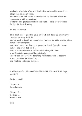 analysis, which is often overlooked or minimally treated in
other data mining books.
The book also maintains web sites with a number of online
resources to aid instructors,
students, and professionals in the field. These are described
further in the following.
To the Instructor
This book is designed to give a broad, yet detailed overview of
the data mining field. It
can be used to teach an introductory course on data mining at an
advanced undergrad-
uate level or at the first-year graduate level. Sample course
syllabi are provided on the
book’s web sites (www.cs.uiuc.edu/∼hanj/bk3 and
www.booksite.mkp.com/datamining3e)
in addition to extensive teaching resources such as lecture
slides, instructors’ manuals,
and reading lists (see p. xxix).
HAN 05-pref-xxiii-xxx-9780123814791 2011/6/1 3:35 Page
xxvii #5
Preface xxvii
Chapter 1.
Introduction
Chapter 2.
Getting to
Know Your
Data
 