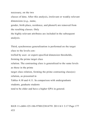 necessary, on the two
classes of data. After this analysis, irrelevant or weakly relevant
dimensions (e.g., name,
gender, birth place, residence, and phone#) are removed from
the resulting classes. Only
the highly relevant attributes are included in the subsequent
analysis.
Third, synchronous generalization is performed on the target
class to the levels con-
trolled by user- or expert-specified dimension thresholds,
forming the prime target class
relation. The contrasting class is generalized to the same levels
as those in the prime
target class relation, forming the prime contrasting class(es)
relation, as presented in
Tables 4.10 and 4.11. In comparison with undergraduate
students, graduate students
tend to be older and have a higher GPA in general.
HAN 11-ch04-125-186-9780123814791 2011/6/1 3:17 Page 177
#53
 