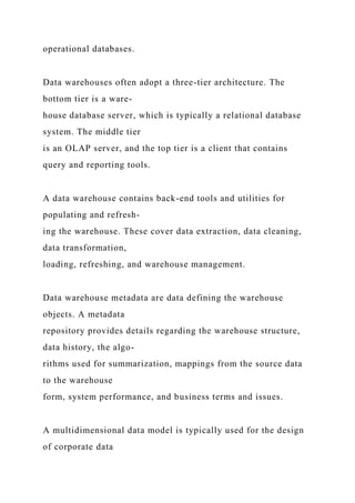 operational databases.
Data warehouses often adopt a three-tier architecture. The
bottom tier is a ware-
house database server, which is typically a relational database
system. The middle tier
is an OLAP server, and the top tier is a client that contains
query and reporting tools.
A data warehouse contains back-end tools and utilities for
populating and refresh-
ing the warehouse. These cover data extraction, data cleaning,
data transformation,
loading, refreshing, and warehouse management.
Data warehouse metadata are data defining the warehouse
objects. A metadata
repository provides details regarding the warehouse structure,
data history, the algo-
rithms used for summarization, mappings from the source data
to the warehouse
form, system performance, and business terms and issues.
A multidimensional data model is typically used for the design
of corporate data
 