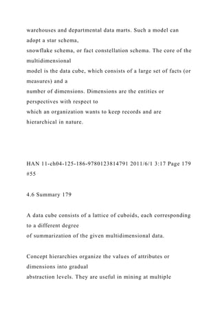 warehouses and departmental data marts. Such a model can
adopt a star schema,
snowflake schema, or fact constellation schema. The core of the
multidimensional
model is the data cube, which consists of a large set of facts (or
measures) and a
number of dimensions. Dimensions are the entities or
perspectives with respect to
which an organization wants to keep records and are
hierarchical in nature.
HAN 11-ch04-125-186-9780123814791 2011/6/1 3:17 Page 179
#55
4.6 Summary 179
A data cube consists of a lattice of cuboids, each corresponding
to a different degree
of summarization of the given multidimensional data.
Concept hierarchies organize the values of attributes or
dimensions into gradual
abstraction levels. They are useful in mining at multiple
 