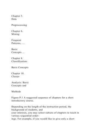 Chapter 3.
Data
Preprocessing
Chapter 6.
Mining
Frequent
Patterns, ....
Basic
Concepts ...
Chapter 8.
Classification:
Basic Concepts
Chapter 10.
Cluster
Analysis: Basic
Concepts and
Methods
Figure P.1 A suggested sequence of chapters for a short
introductory course.
Depending on the length of the instruction period, the
background of students, and
your interests, you may select subsets of chapters to teach in
various sequential order-
ings. For example, if you would like to give only a short
 