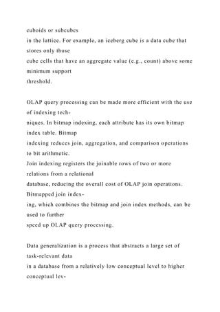 cuboids or subcubes
in the lattice. For example, an iceberg cube is a data cube that
stores only those
cube cells that have an aggregate value (e.g., count) above some
minimum support
threshold.
OLAP query processing can be made more efficient with the use
of indexing tech-
niques. In bitmap indexing, each attribute has its own bitmap
index table. Bitmap
indexing reduces join, aggregation, and comparison operations
to bit arithmetic.
Join indexing registers the joinable rows of two or more
relations from a relational
database, reducing the overall cost of OLAP join operations.
Bitmapped join index-
ing, which combines the bitmap and join index methods, can be
used to further
speed up OLAP query processing.
Data generalization is a process that abstracts a large set of
task-relevant data
in a database from a relatively low conceptual level to higher
conceptual lev-
 