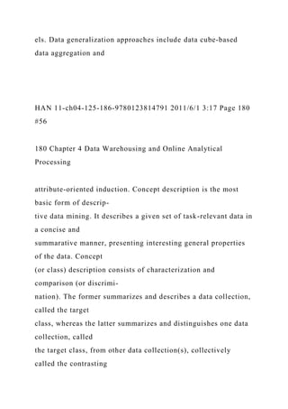 els. Data generalization approaches include data cube-based
data aggregation and
HAN 11-ch04-125-186-9780123814791 2011/6/1 3:17 Page 180
#56
180 Chapter 4 Data Warehousing and Online Analytical
Processing
attribute-oriented induction. Concept description is the most
basic form of descrip-
tive data mining. It describes a given set of task-relevant data in
a concise and
summarative manner, presenting interesting general properties
of the data. Concept
(or class) description consists of characterization and
comparison (or discrimi-
nation). The former summarizes and describes a data collection,
called the target
class, whereas the latter summarizes and distinguishes one data
collection, called
the target class, from other data collection(s), collectively
called the contrasting
 