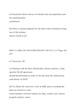 (a) Enumerate three classes of schemas that are popularly used
for modeling data
warehouses.
(b) Draw a schema diagram for the above data warehouse using
one of the schema
classes listed in (a).
HAN 11-ch04-125-186-9780123814791 2011/6/1 3:17 Page 181
#57
4.7 Exercises 181
(c) Starting with the base cuboid [day, doctor, patient ], what
specific OLAP operations
should be performed in order to list the total fee collected by
each doctor in 2010?
(d) To obtain the same list, write an SQL query assuming the
data are stored in a rela-
tional database with the schema fee (day, month, year, doctor,
hospital, patient, count,
 