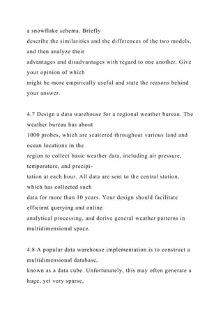 a snowflake schema. Briefly
describe the similarities and the differences of the two models,
and then analyze their
advantages and disadvantages with regard to one another. Give
your opinion of which
might be more empirically useful and state the reasons behind
your answer.
4.7 Design a data warehouse for a regional weather bureau. The
weather bureau has about
1000 probes, which are scattered throughout various land and
ocean locations in the
region to collect basic weather data, including air pressure,
temperature, and precipi-
tation at each hour. All data are sent to the central station,
which has collected such
data for more than 10 years. Your design should facilitate
efficient querying and online
analytical processing, and derive general weather patterns in
multidimensional space.
4.8 A popular data warehouse implementation is to construct a
multidimensional database,
known as a data cube. Unfortunately, this may often generate a
huge, yet very sparse,
 