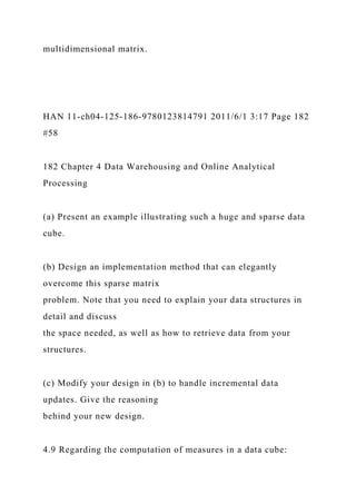 multidimensional matrix.
HAN 11-ch04-125-186-9780123814791 2011/6/1 3:17 Page 182
#58
182 Chapter 4 Data Warehousing and Online Analytical
Processing
(a) Present an example illustrating such a huge and sparse data
cube.
(b) Design an implementation method that can elegantly
overcome this sparse matrix
problem. Note that you need to explain your data structures in
detail and discuss
the space needed, as well as how to retrieve data from your
structures.
(c) Modify your design in (b) to handle incremental data
updates. Give the reasoning
behind your new design.
4.9 Regarding the computation of measures in a data cube:
 