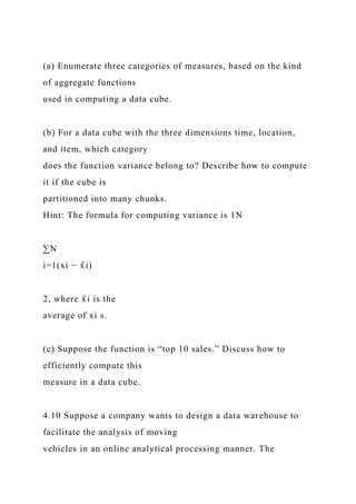 (a) Enumerate three categories of measures, based on the kind
of aggregate functions
used in computing a data cube.
(b) For a data cube with the three dimensions time, location,
and item, which category
does the function variance belong to? Describe how to compute
it if the cube is
partitioned into many chunks.
Hint: The formula for computing variance is 1N
∑N
i=1(xi − x̄ i)
2, where x̄ i is the
average of xi s.
(c) Suppose the function is “top 10 sales.” Discuss how to
efficiently compute this
measure in a data cube.
4.10 Suppose a company wants to design a data warehouse to
facilitate the analysis of moving
vehicles in an online analytical processing manner. The
 