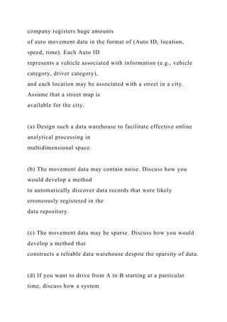 company registers huge amounts
of auto movement data in the format of (Auto ID, location,
speed, time). Each Auto ID
represents a vehicle associated with information (e.g., vehicle
category, driver category),
and each location may be associated with a street in a city.
Assume that a street map is
available for the city.
(a) Design such a data warehouse to facilitate effective online
analytical processing in
multidimensional space.
(b) The movement data may contain noise. Discuss how you
would develop a method
to automatically discover data records that were likely
erroneously registered in the
data repository.
(c) The movement data may be sparse. Discuss how you would
develop a method that
constructs a reliable data warehouse despite the sparsity of data.
(d) If you want to drive from A to B starting at a particular
time, discuss how a system
 